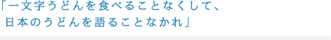 「一文字うどんを食べることなくして、日本のうどんを語ることなかれ」